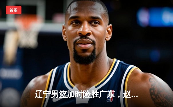 辽宁男篮加时险胜广东，赵继伟33分导演惊天逆转